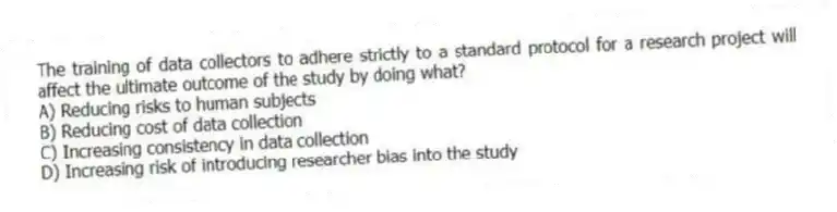 The training of data collectors to adhere strictly to a standard protocol for a research project will affect the ultimate outcome of the study by doing what?
A) Reducing risks to human subjects
B) Reducing cost of data collection
C) Increasing consistency in data collection
D) Increasing risk of introducing researcher bias into the study