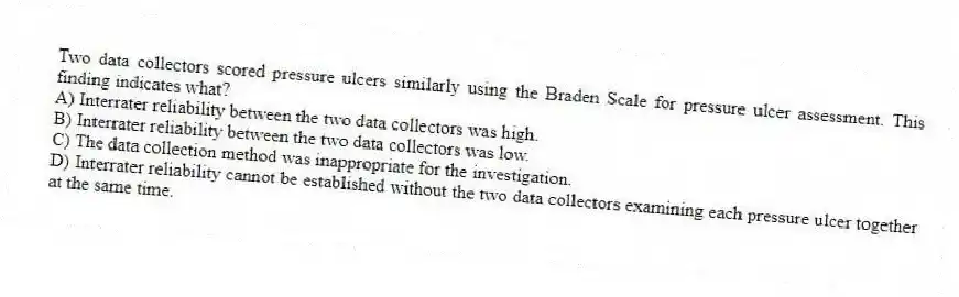 Two data collectors scored pressure ulcers similarly using the Braden Scale for pressure ulcer assessment. This finding indicates what?
A) Interrater reliability between the two data collectors was high.
B) Interrater reliability between the two data collectors was low.
C) The data collection method was inappropriate for the investigation.
D) Interrater reliability cannot be established without the two data collectors examining each pressure ulcer together at the same time.
