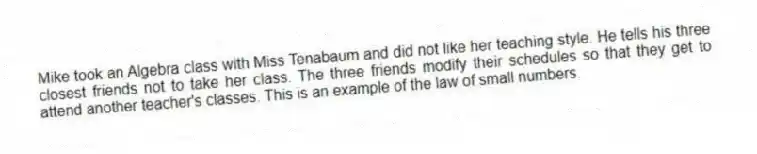 Mike took an Algebra class with Miss Tenabaum and did not like her teaching style. He tells his three closest friends not to take her class. The three friends modify their schedules so that they get to attend another teacher's classes. This is an example of the law of small numbers.