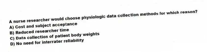 A nurse researcher would choose physiologic data collection methods for which reason?
A) Cost and subject acceptance
B) Reduced researcher time
C) Data collection of patient body weights
D) No need for interrater reliability