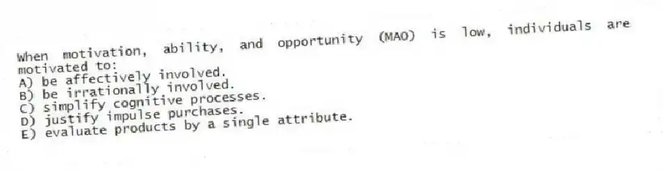 When motivation, ability, and opportunity (MAO) is low, individuals are motivated to:
A) be affectively involved.
B) be irrationally involved.
C) simplify cognitive processes.
D) justify impulse purchases.
E) evaluate products by a single attribute.