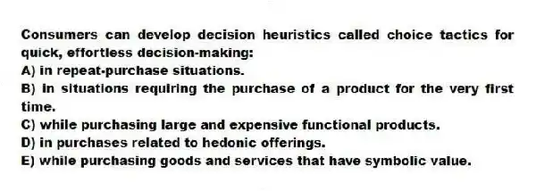 Consumers can develop decision heuristics called choice tactics for quick, effortless decision-making:
A) in repeat-purchase situations.
B) in situations requiring the purchase of a product for the very first time.
C) while purchasing large and expensive functional products.
D) in purchases related to hedonic offerings.
E) while purchasing goods and services that have symbolic value.