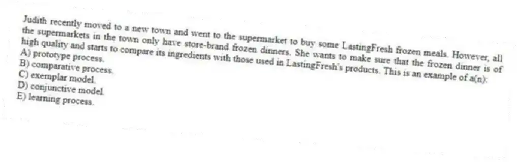 Judith recently moved to a new town and went to the supermarket to buy some LastingFresh frozen meals. However, all the supermarkets in the town only have store-brand frozen dinners. She wants to make sure that the frozen dinner is of high quality and starts to compare its ingredients with those used in LastingFresh's products. This is an example of a(n):
A) prototype process.
B) comparative process.
C) exemplar model.
D) conjunctive model.
E) learning process.