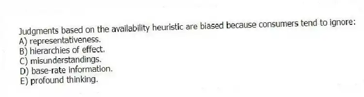 Judgments based on the availability heuristic are biased because consumers tend to ignore:
A) representativeness.
B) hierarchies of effect.
C) misunderstandings.
D) base-rate information.
E) profound thinking.