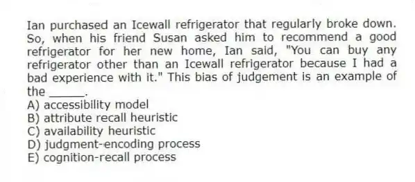 Ian purchased an Icewall refrigerator that regularly broke down. So, when his friend Susan asked him to recommend a good refrigerator for her new home, Ian said, "You can buy any refrigerator other than an Icewall refrigerator because I had a bad experience with it." This bias of judgement is an example of the _____.
A) accessibility model
B) attribute recall heuristic
C) availability heuristic
D) judgment-encoding process
E) cognition-recall process