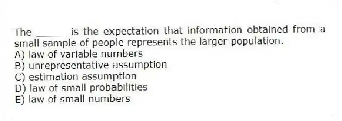 The _____ is the expectation that information obtained from a small sample of people represents the larger population.
A) law of variable numbers
B) unrepresentative assumption
C) estimation assumption
D) law of small probabilities
E) law of small numbers
