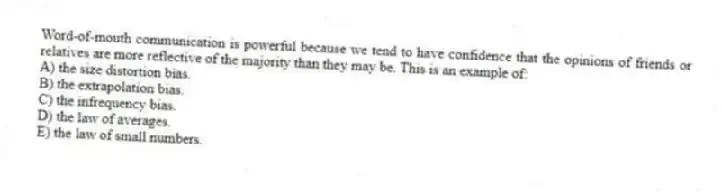 Word-of-mouth communication is powerful because we tend to have confidence that the opinions of friends or relatives are more reflective of the majority than they may be. This is an example of:
A) the size distortion bias.
B) the extrapolation bias.
C) the infrequency bias.
D) the law of averages.
E) the law of small numbers.