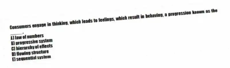 Consumers engage in thinking, which leads to feelings, which result in behaving, a progression known as the _____.
A) law of numbers
B) progressive system
C) hierarchy of effects
D) flowing structure
E) sequential system