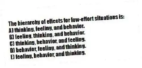 The hierarchy of effects for low-effort situations is:
A) thinking, feeling, and behavior.
B) feeling, thinking, and behavior.
C) thinking, behavior, and feeling.
D) behavior, feeling, and thinking.
E) feeling, behavior, and thinking.