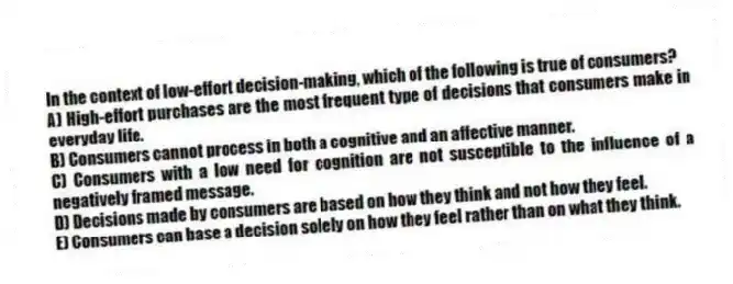In the context of low-effort decision-making, which of the following is true of consumers?
A) High-effort purchases are the most frequent type of decisions that consumers make in everyday life.
B) Consumers cannot process in both a cognitive and an affective manner.
C) Consumers with a low need for cognition are not susceptible to the influence of a negatively framed message.
D) Decisions made by consumers are based on how they think and not how they feel.
E) Consumers can base a decision solely on how they feel rather than on what they think.