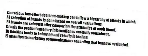 Conscious low-effort decision-making can follow a hierarchy of effects in which:
A) selection of brands is done based on overall evaluations.
B) brands are selected after comparing the attributes of each brand.
C) only the product category information is carefully considered.
D) thinking leads to behaving and results in feeling.
E) attention to marketing communications regarding that brand is evaluated.
