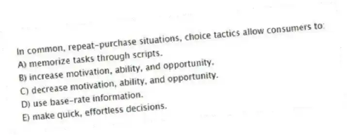 In common, repeat-purchase situations, choice tactics allow consumers to:
A) memorize tasks through scripts.
B) increase motivation, ability, and opportunity.
C) decrease motivation, ability, and opportunity.
D) use base-rate information.
E) make quick, effortless decisions.
