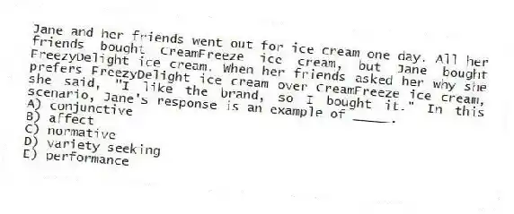 Jane and her friends went out for ice cream one day. All her friends bought CreamFreeze ice cream, but Jane bought FreezyDelight ice cream. When her friends asked her why she prefers FreezyDelight ice cream over CreamFreeze ice cream, she said, "I like the brand, so I bought it." In this scenario, Jane's response is an example of _____.
A) conjunctive
B) affect
C) normative
D) variety seeking
E) performance