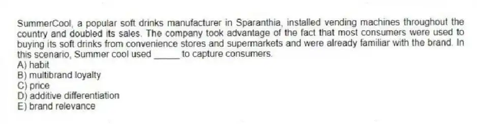 SummerCool, a popular soft drinks manufacturer in Sparanthia, installed vending machines throughout the country and doubled its sales. The company took advantage of the fact that most consumers were used to buying its soft drinks from convenience stores and supermarkets and were already familiar with the brand. In this scenario, Summer cool used _____ to capture consumers.
A) habit
B) multibrand loyalty
C) price
D) additive differentiation
E) brand relevance