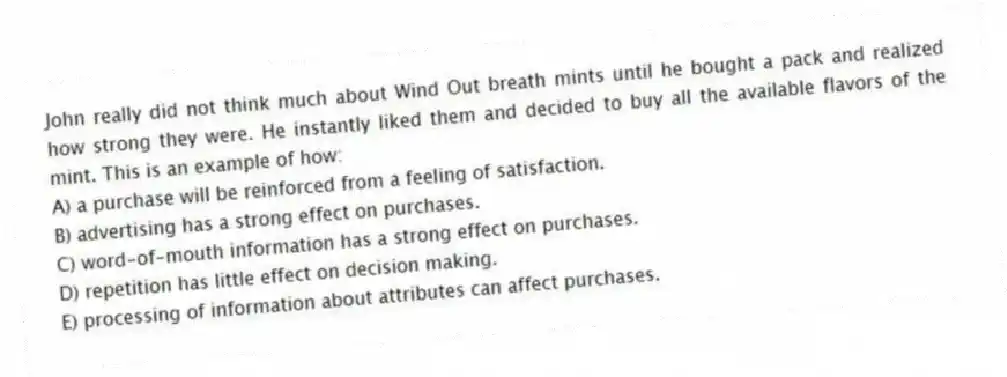 John really did not think much about Wind Out breath mints until he bought a pack and realized how strong they were. He instantly liked them and decided to buy all the available flavors of the mint. This is an example of how:
A) a purchase will be reinforced from a feeling of satisfaction.
B) advertising has a strong effect on purchases.
C) word-of-mouth information has a strong effect on purchases.
D) repetition has little effect on decision making.
E) processing of information about attributes can affect purchases.
