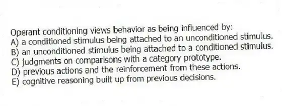 Operant conditioning views behavior as being influenced by:
A) a conditioned stimulus being attached to an unconditioned stimulus.
B) an unconditioned stimulus being attached to a conditioned stimulus.
C) judgments on comparisons with a category prototype.
D) previous actions and the reinforcement from these actions.
E) cognitive reasoning built up from previous decisions.