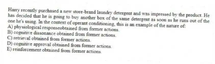 Harry recently purchased a new store-brand laundry detergent and was impressed by the product. He has decided that he is going to buy another box of the same detergent as soon as he runs out of the one he's using. In the context of operant conditioning, this is an example of the nature of:
A) physiological responseobtained from former actions.
B) cognitive dissonance obtained from former actions.
C) retrieval obtained from former actions.
D) cognitive approval obtained from former actions.
E) reinforcement obtained from former actions.