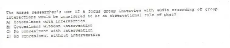The nurse researcher's use of a focus group interview with audio recording of group interactions would be considered to be an observational role of what?
A) Concealment with intervention
B) Concealment without intervention
C) No concealment with intervention
D) No concealment without intervention