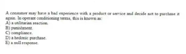 A consumer may have a bad experience with a product or service and decide not to purchase it again. In operant conditioning terms, this is known as:
A) a utilitarian reaction.
B) punishment.
C) compliance.
D) a hedonic purchase.
E) a null response.