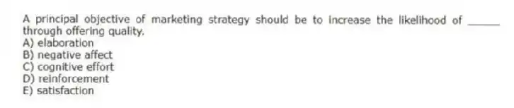 A principal objective of marketing strategy should be to increase the likelihood of _____ through offering quality.
A) elaboration
B) negative affect
C) cognitive effort
D) reinforcement
E) satisfaction
