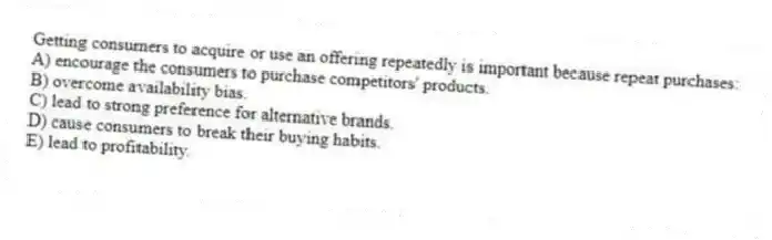 Getting consumers to acquire or use an offering repeatedly is important because repeat purchases:
A) encourage the consumers to purchase competitors' products.
B) overcome availability bias.
C) lead to strong preference for alternative brands.
D) cause consumers to break their buying habits.
E) lead to profitability.