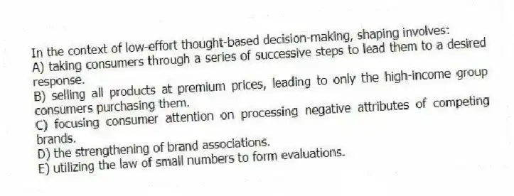 In the context of low-effort thought-based decision-making, shaping involves:
A) taking consumers through a series of successive steps to lead them to a desired response.
B) selling all products at premium prices, leading to only the high-income group consumers purchasing them.
C) focusing consumer attention on processing negative attributes of competing brands.
D) the strengthening of brand associations.
E) utilizing the law of small numbers to form evaluations.