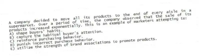 A company decided to move all its products to the end of every aisle in a supermarket. Over a period of time, the company observed that the sale of its products increased exponentially. This is an example of marketers attempting to:
A) shape buyers' habits.
B) capture the habitual buyer's attention.
C) reinforce purchasing behavior.
D) punish incorrect purchase behavior.
E) utilize the strength of brand associations to promote products.