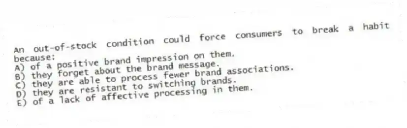 An out-of-stock condition could force consumers to break a habit because:
A) of a positive brand impression on them.
B) they forget about the brand message.
C) they are able to process fewer brand associations.
D) they are resistant to switching brands.
E) of a lack of affective processing in them.