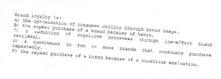Brand loyalty is:
A) the optimization of consumer utility through brand image.
B) the repeat purchase of a brand because of habit.
C) a reduction of cognitive processes through low-effort brand retrieval.
D) a commitment to two or more brands that consumers purchase repeatedly.
E) the repeat purchase of a brand because of a conscious evaluation.