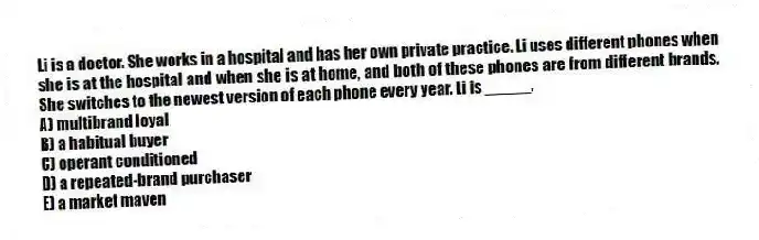 Li is a doctor. She works in a hospital and has her own private practice. Li uses different phones when she is at the hospital and when she is at home, and both of these phones are from different brands. She switches to the newest version of each phone every year. Li is _____.
A) multibrand loyal
B) a habitual buyer
C) operant conditioned
D) a repeated-brand purchaser
E) a market maven