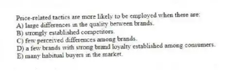 Price-related tactics are more likely to be employed when there are:
A) large differences in the quality between brands.
B) strongly established competitors.
C) few perceived differences among brands.
D) a few brands with strong brand loyalty established among consumers.
E) many habitual buyers in the market.