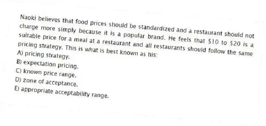Naoki believes that food prices should be standardized and a restaurant should not charge more simply because it is a popular brand. He feels that $10 to $20 is a suitable price for a meal at a restaurant and all restaurants should follow the same pricing strategy. This is what is best known as his:
A) pricing strategy.
B) expectation pricing.
C) known price range.
D) zone of acceptance.
E) appropriate acceptability range.