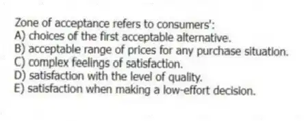 Zone of acceptance refers to consumers':
A) choices of the first acceptable alternative.
B) acceptable range of prices for any purchase situation.
C) complex feelings of satisfaction.
D) satisfaction with the level of quality.
E) satisfaction when making a low-effort decision.