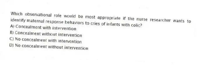 Which observational role would be most appropriate if the nurse researcher wants to identify maternal response behaviors to cries of infants with colic?
A) Concealment with intervention
B) Concealment without intervention
C) No concealment with intervention
D) No concealment without intervention