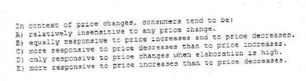 In context of price changes, consumers tend to be:
A) relatively insensitive to any price change.
B) equally responsive to price increases and to price decreases.
C) more responsive to price decreases than to price increases.
D) only responsive to price changes when elaboration is high.
E) more responsive to price increases than to price decreases.
