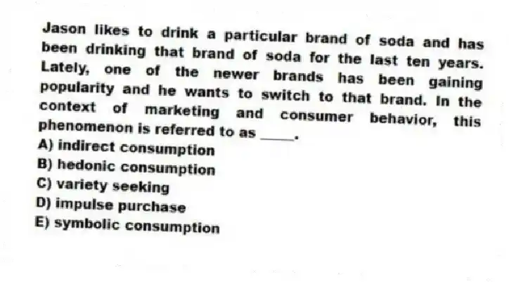 Jason likes to drink a particular brand of soda and has been drinking that brand of soda for the last ten years. Lately, one of the newer brands has been gaining popularity and he wants to switch to that brand. In the context of marketing and consumer behavior, this phenomenon is referred to as _____.
A) indirect consumption
B) hedonic consumption
C) variety seeking
D) impulse purchase
E) symbolic consumption