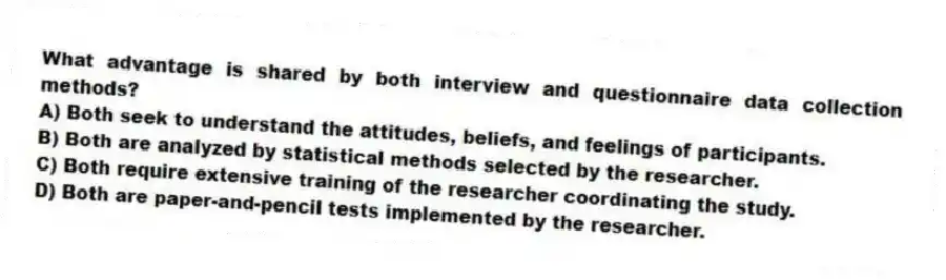 What advantage is shared by both interview and questionnaire data collection methods?
A) Both seek to understand the attitudes, beliefs, and feelings of participants.
B) Both are analyzed by statistical methods selected by the researcher.
C) Both require extensive training of the researcher coordinating the study.
D) Both are paper-and-pencil tests implemented by the researcher.