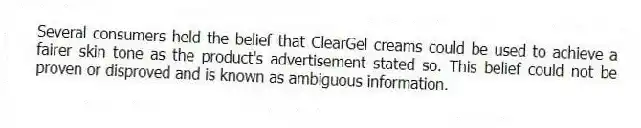 Several consumers held the belief that ClearGel creams could be used to achieve a fairer skin tone as the product's advertisement stated so. This belief could not be proven or disproved and is known as ambiguous information.
