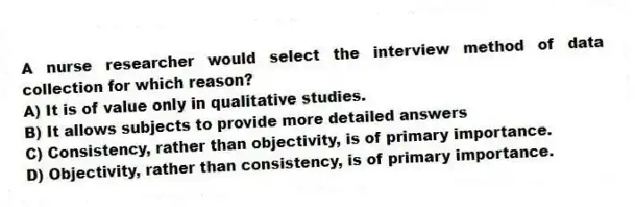 A nurse researcher would select the interview method of data collection for which reason?
A) It is of value only in qualitative studies.
B) It allows subjects to provide more detailed answers
C) Consistency, rather than objectivity, is of primary importance.
D) Objectivity, rather than consistency, is of primary importance.
