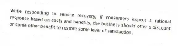 While responding to service recovery, if consumers expect a rational response based on costs and benefits, the business should offer a discount or some other benefit to restore some level of satisfaction.