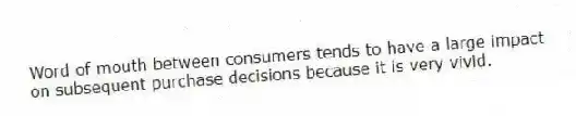 Word of mouth between consumers tends to have a large impact on subsequent purchase decisions because it is very vivid.