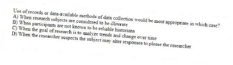 Use of records or data-available methods of data collection would be most appropriate in which case?
A) When research subjects are considered to be illiterate
B) When participants are not known to be reliable historians
C) When the goal of research is to analyze trends and change over time
D) When the researcher suspects the subject may alter responses to please the researcher