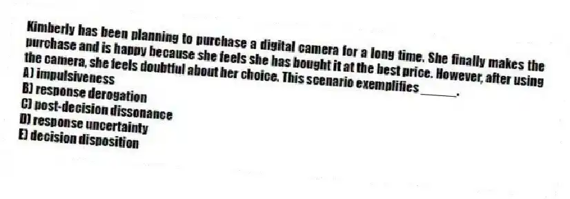 Kimberly has been planning to purchase a digital camera for a long time. She finally makes the purchase and is happy because she feels she has bought it at the best price. However, after using the camera, she feels doubtful about her choice. This scenario exemplifies _____.
A) impulsiveness
B) response derogation
C) post-decision dissonance
D) response uncertainty
E) decision disposition