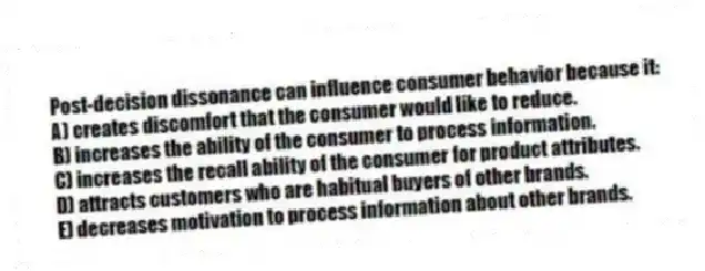 Post-decision dissonance can influence consumer behavior because it:
A) creates discomfort that the consumer would like to reduce.
B) increases the ability of the consumer to process information.
C) increases the recall ability of the consumer for product attributes.
D) attracts customers who are habitual buyers of other brands.
E) decreases motivation to process information about other brands.