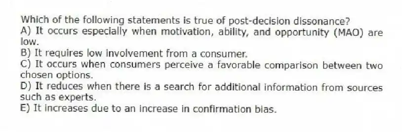 Which of the following statements is true of post-decision dissonance?
A) It occurs especially when motivation, ability, and opportunity (MAO) are low.
B) It requires low involvement from a consumer.
C) It occurs when consumers perceive a favorable comparison between two chosen options.
D) It reduces when there is a search for additional information from sources such as experts.
E) It increases due to an increase in confirmation bias.