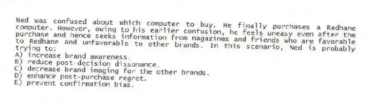 Ned was confused about which computer to buy. He finally purchases a Redhane computer. However, owing to his earlier confusion, he feels uneasy even after the purchase and hence seeks information from magazines and friends who are favorable to Redhane and unfavorable to other brands. In this scenario, Ned is probably trying to:
A) increase brand awareness.
B) reduce post-decision dissonance.
C) decrease brand imaging for the other brands.
D) enhance post-purchase regret.
E) prevent confirmation bias.