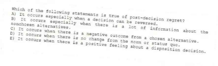 Which of the following statements is true of post-decision regret?
A) It occurs especially when a decision can be reversed.
B) It occurs especially when there is a lot of information about the nonchosen alternatives.
C) It occurs when there is a negative outcome from a chosen alternative.
D) It occurs when there is no change from the norm or status quo.
E) It occurs when there is a positive feeling about a disposition decision.
