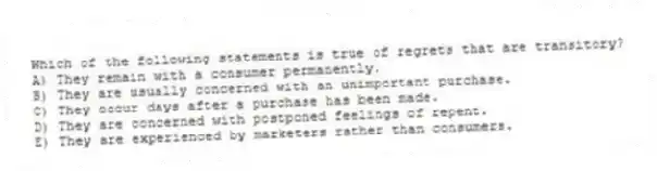 Which of the following statements is true of regrets that are transitory?
A) They remain with a consumer permanently.
B) They are usually concerned with an unimportant purchase.
C) They occur days after a purchase has been made.
D) They are concerned with postponed feelings of repent.
E) They are experienced by marketers rather than consumers.