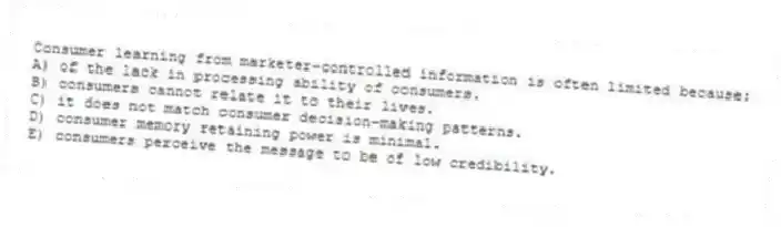 Consumer learning from marketer-controlled information is often limited because:
A) of the lack in processing ability of consumers.
B) consumers cannot relate it to their lives.
C) it does not match consumer decision-making patterns.
D) consumer memory retaining power is minimal.
E) consumers perceive the message to be of low credibility.