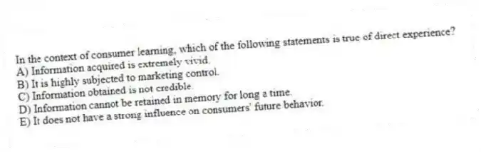 In the context of consumer learning, which of the following statements is true of direct experience?
A) Information acquired is extremely vivid.
B) It is highly subjected to marketing control.
C) Information obtained is not credible.
D) Information cannot be retained in memory for long a time.
E) It does not have a strong influence on consumers' future behavior.